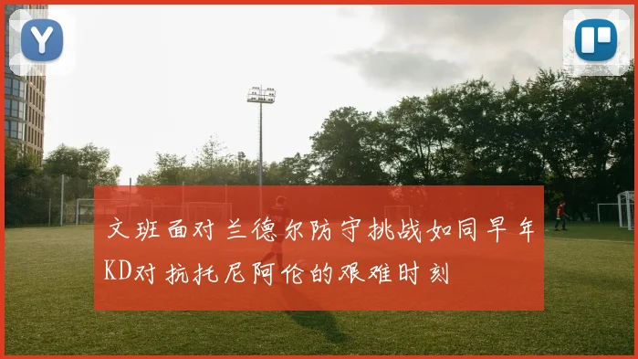 文班面对兰德尔防守挑战如同早年KD对抗托尼阿伦的艰难时刻