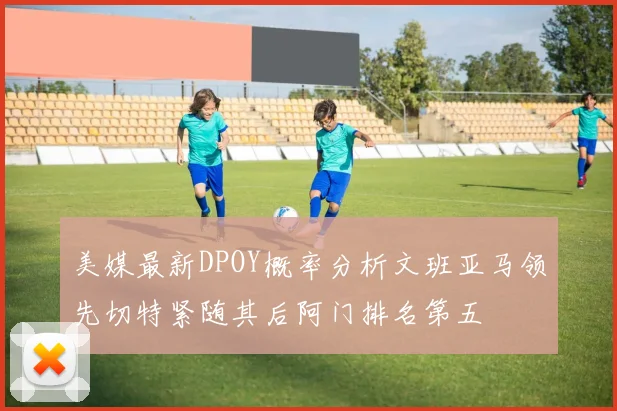 美媒最新DPOY概率分析文班亚马领先切特紧随其后阿门排名第五