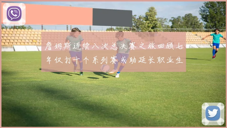 詹姆斯连续八次总决赛之旅回顾七年仅打十个系列赛或助延长职业生涯