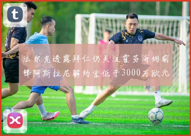 法尔克透露拜仁仍关注霍芬海姆前锋阿斯拉尼解约金低于3000万欧元