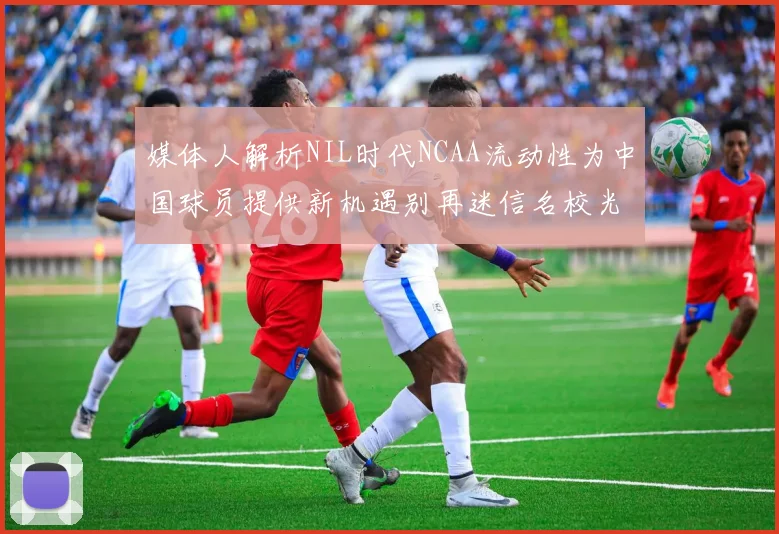 媒体人解析NIL时代NCAA流动性为中国球员提供新机遇别再迷信名校光环
