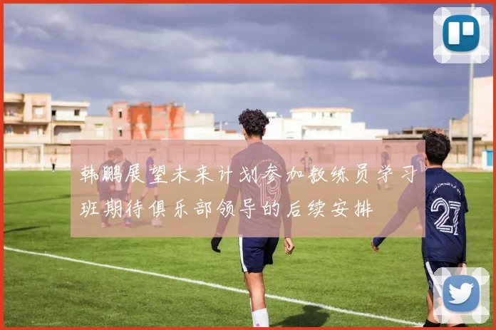 韩鹏展望未来计划参加教练员学习班期待俱乐部领导的后续安排