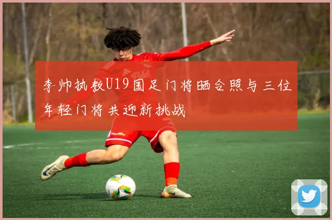 李帅执教U19国足门将晒合照与三位年轻门将共迎新挑战