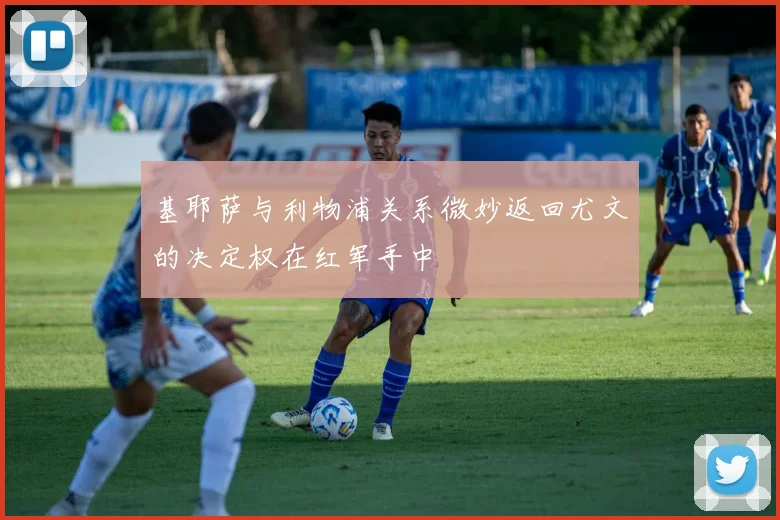 基耶萨与利物浦关系微妙返回尤文的决定权在红军手中