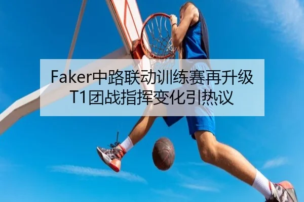 Faker中路联动训练赛再升级 T1团战指挥变化引热议